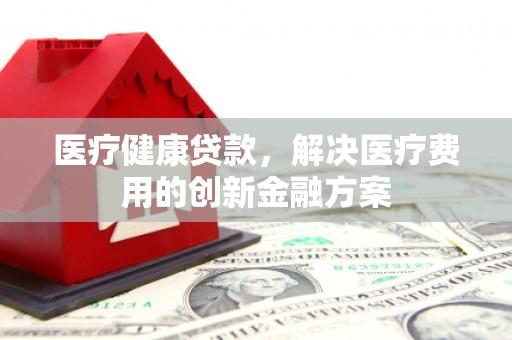 湛江医疗健康贷款，解决医疗费用的创新金融方案