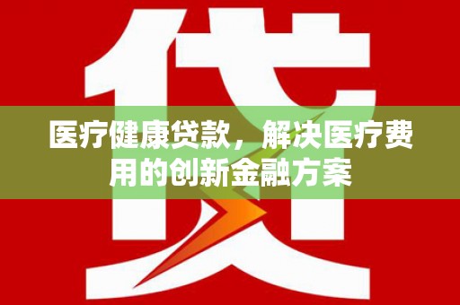 安化医疗健康贷款，解决医疗费用的创新金融方案